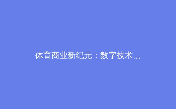 体育商业新纪元：数字技术如何重塑职业联赛的资本版图与粉丝经济