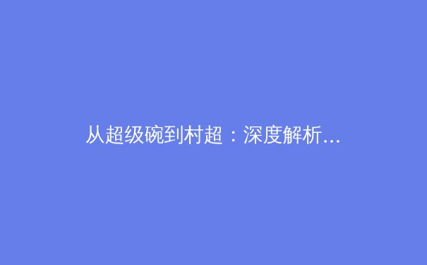 从超级碗到村超：深度解析体育赛事如何成为文化现象与流量引擎