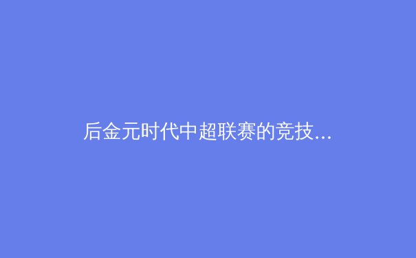 后金元时代中超联赛的竞技生态与商业价值重构路径分析 - 4