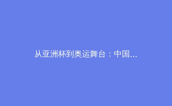 从亚洲杯到奥运舞台：中国集体球类运动的困局与突破路径深度解析