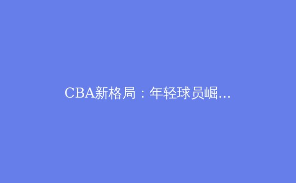 CBA新格局：年轻球员崛起如何重塑联赛竞争版图 - 3